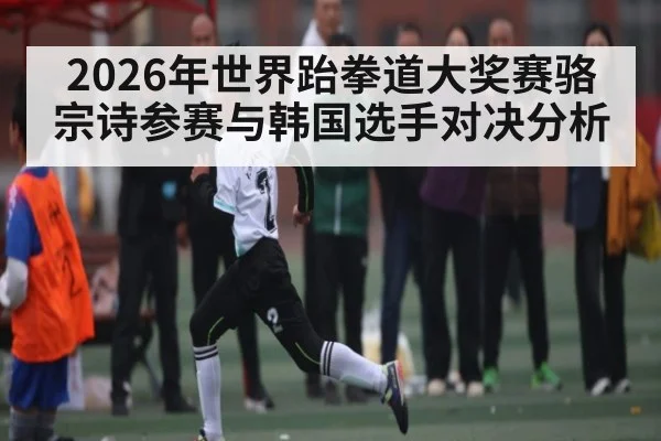 2026年世界跆拳道大奖赛骆宗诗参赛与韩国选手对决分析 - kaiyun sports