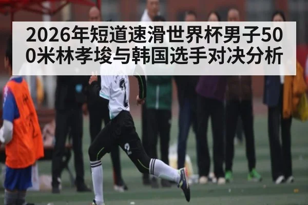 2026年短道速滑世界杯男子500米林孝埈与韩国选手对决分析 - kaiyun sports