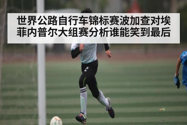 世界公路自行车锦标赛波加查对埃菲内普尔大组赛分析谁能笑到最后 - kaiyun sports